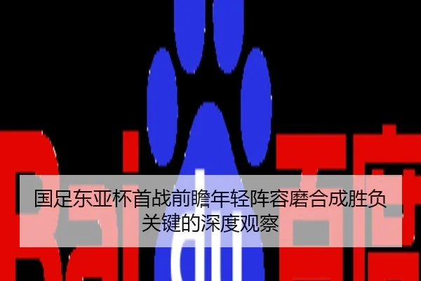 国足东亚杯首战前瞻年轻阵容磨合成胜负关键的深度观察