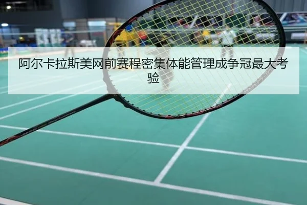 阿尔卡拉斯美网前赛程密集体能管理成争冠最大考验