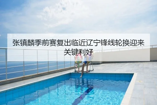 张镇麟季前赛复出临近辽宁锋线轮换迎来关键利好