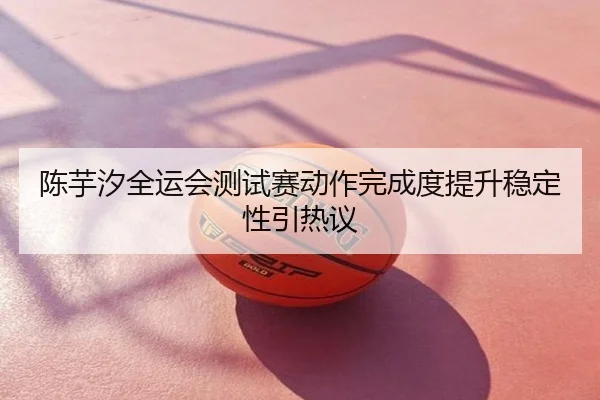 陈芋汐全运会测试赛动作完成度提升稳定性引热议