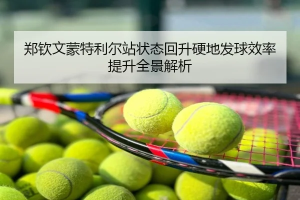 郑钦文蒙特利尔站状态回升硬地发球效率提升全景解析