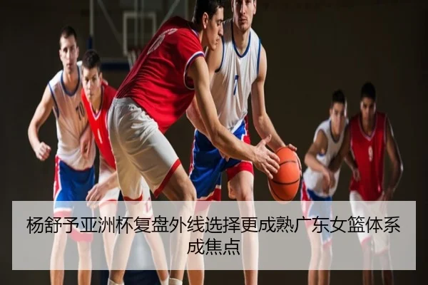 杨舒予亚洲杯复盘外线选择更成熟广东女篮体系成焦点