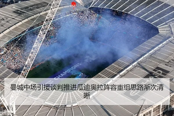 曼城中场引援谈判推进瓜迪奥拉阵容重组思路渐次清晰