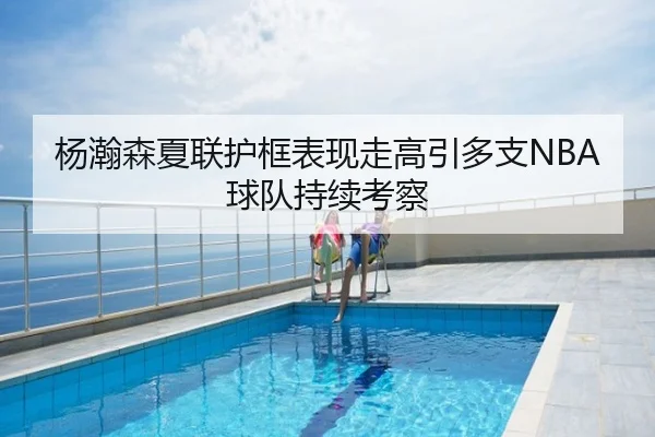 杨瀚森夏联护框表现走高引多支NBA球队持续考察
