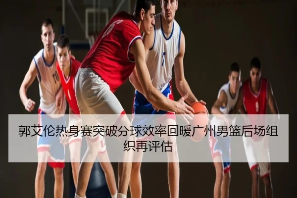 郭艾伦热身赛突破分球效率回暖广州男篮后场组织再评估