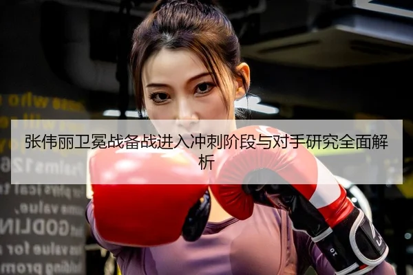 张伟丽卫冕战备战进入冲刺阶段与对手研究全面解析