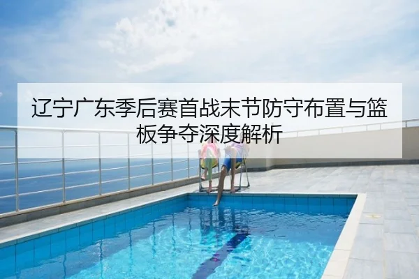 辽宁广东季后赛首战末节防守布置与篮板争夺深度解析