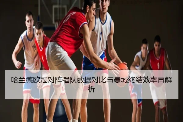 哈兰德欧冠对阵强队数据对比与曼城终结效率再解析
