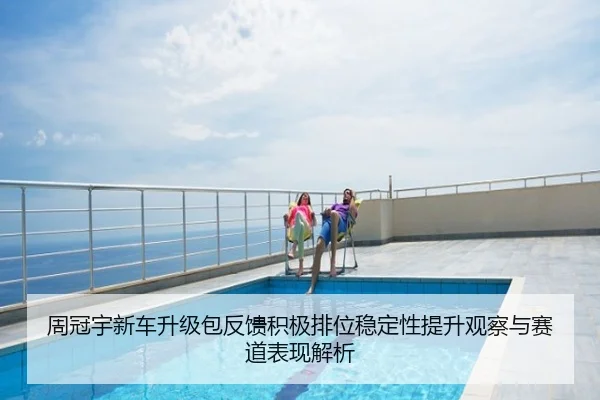 周冠宇新车升级包反馈积极排位稳定性提升观察与赛道表现解析