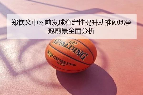 郑钦文中网前发球稳定性提升助推硬地争冠前景全面分析