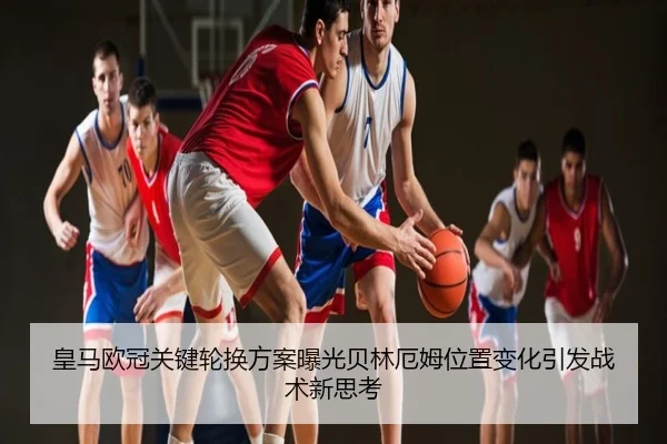 皇马欧冠关键轮换方案曝光贝林厄姆位置变化引发战术新思考