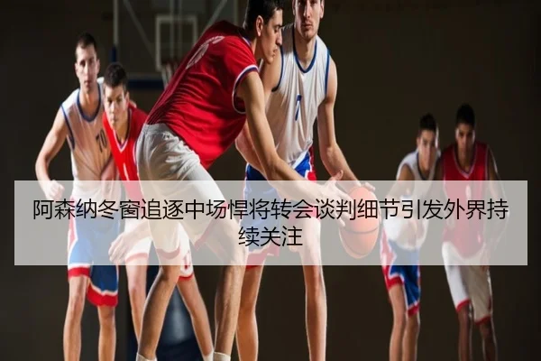 阿森纳冬窗追逐中场悍将转会谈判细节引发外界持续关注