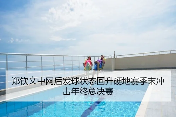 郑钦文中网后发球状态回升硬地赛季末冲击年终总决赛